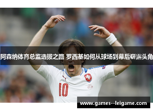 阿森纳体育总监选拔之路 罗西基如何从球场到幕后崭露头角